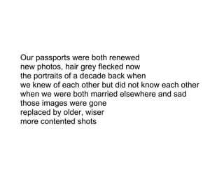 Our passports were both renewed
new photos, hair grey flecked now
the portraits of a decade back when
we knew of each other but did not know each other
when we were both married elsewhere and sad
those images were gone
replaced by older, wiser
more contented shots
 