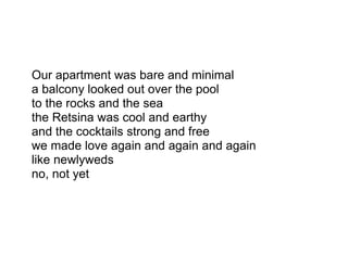 Our apartment was bare and minimal
a balcony looked out over the pool
to the rocks and the sea
the Retsina was cool and earthy
and the cocktails strong and free
we made love again and again and again
like newlyweds
no, not yet
 