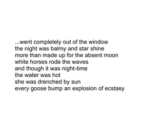 ...went completely out of the window
the night was balmy and star shine
more than made up for the absent moon
white horses rode the waves
and though it was night-time
the water was hot
she was drenched by sun
every goose bump an explosion of ecstasy
 