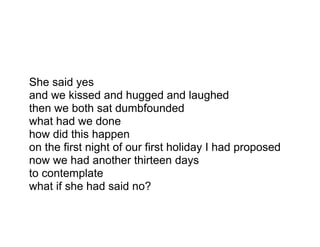 She said yes
and we kissed and hugged and laughed
then we both sat dumbfounded
what had we done
how did this happen
on the first night of our first holiday I had proposed
now we had another thirteen days
to contemplate
what if she had said no?
 