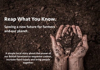 Reap What You Know.
Sowing a new future for farmers
and our planet.
A simple local story about the power of
our British farmland to sequester carbon,
increase food supply and bring people
together.
 