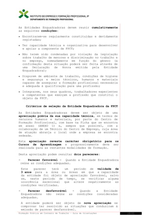 DEPARTAMENTO DE FORMAÇÃO PROFISSIONAL

As Entidades Enquadradoras devem reunir cumulativamente
as seguintes condições:
•

Encontrarem-se regularmente constituídas e devidamente
registadas;

•

Ter capacidade técnica e organizativa para desenvolver
e apoiar a componente de FPCT;

•

Não terem sido condenadas por violação da legislação
sobre trabalho de menores e discriminação no trabalho e
no emprego, nomeadamente em função do género (a
confirmação desta situação poderá ser feita através de
uma
Declaração
de
Honra
emitida
pela
Entidade
Enquadradora);

•

Disporem de ambiente de trabalho, condições de higiene
e segurança e meios técnicos, humanos e materiais
capazes de assegurar a formação profissional necessária
e adequada à qualificação para uma profissão;

•

Integrarem, nos seus quadros, trabalhadores experientes
e competentes que exerçam a profissão que constitui o
objeto da FPCT.
Critérios de seleção da Entidade Enquadradora da FPCT

As Entidades Enquadradoras devem ser objeto de uma
apreciação prévia da sua capacidade técnica, em termos de
recursos humanos e materiais, por parte do Centro de
Formação Profissional, com base na Ficha que se encontra
em anexo (ANEXO 1) e, sempre que possível, com a
colaboração de um Técnico do Centro de Emprego, cuja área
de atuação abranja o local onde a empresa se encontra
sedeada.
Esta apreciação reveste carácter obrigatório para os
Cursos de Aprendizagem e progressivamente deve ser
realizada para as restantes modalidades de formação.
Desta apreciação podem resultar dois pareceres:
-

Parecer favorável - Quando a Entidade Enquadradora
reúne as condições adequadas.
Este
parecer
terá
um
período de validade de
3 anos para a área ou áreas em que a capacidade
da entidade foi objeto de apreciação favorável, salvo
se, neste período de tempo, se verificar alguma
ocorrência excecional que altere negativamente as
condições verificadas.

-

Parecer
Enquadradora
adequadas.

desfavorável
Quando
não
reúna
as
condições

a
Entidade
consideradas

A entidade poderá ser objeto de nova apreciação se
comprovar ter resolvido as situações que conduziram à
emissão de parecer desfavorável.
Formação Prática em Contexto de Trabalho – Guia de Orientações

10/21

 