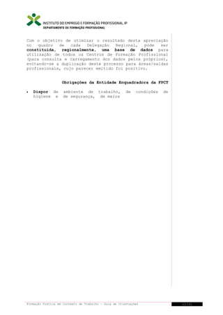 DEPARTAMENTO DE FORMAÇÃO PROFISSIONAL

Com o objetivo de otimizar o resultado desta apreciação
no
quadro
de
cada
Delegação
Regional,
pode
ser
constituída, regionalmente, uma base de dados para
utilização de todos os Centros de Formação Profissional
(para consulta e carregamento dos dados pelos próprios),
evitando-se a duplicação deste processo para áreas/saídas
profissionais, cujo parecer emitido foi positivo.
Obrigações da Entidade Enquadradora da FPCT
•

Dispor de
higiene e

ambiente de trabalho,
de segurança, de meios

de

condições

Formação Prática em Contexto de Trabalho – Guia de Orientações

de

11/21

 