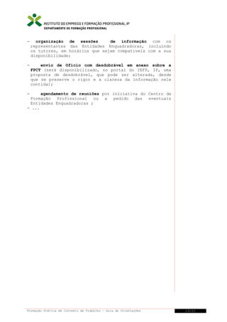 DEPARTAMENTO DE FORMAÇÃO PROFISSIONAL

-

organização de sessões
de informação com os
representantes das Entidades Enquadradoras, incluindo
os tutores, em horários que sejam compatíveis com a sua
disponibilidade;

-

envio de Ofício com desdobrável em anexo sobre a
FPCT (será disponibilizado, no portal do IEFP, IP, uma
proposta de desdobrável, que pode ser alterada, desde
que se preserve o rigor e a clareza da informação nele
contida);

-

agendamento de reuniões por iniciativa do Centro de
Formação Profissional ou a pedido das eventuais
Entidades Enquadradoras ;
- ...

Formação Prática em Contexto de Trabalho – Guia de Orientações

13/21

 