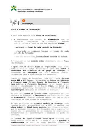 DEPARTAMENTO DE FORMAÇÃO PROFISSIONAL



ORGANIZAÇÃO
TIPOS E FORMAS DE ORGANIZAÇÃO
A FPCT pode assumir dois tipos de organização:
1

 Realizar-se num quadro de alternância com as
restantes
componentes
de
formação,
podendo
concretizar-se através de uma das seguintes formas:
- em bloco no final de cada período de formação;
- repartida em pequenos
período de formação;

blocos

ao

longo

de

cada

- com uma determinada periodicidade semanal ou mensal.
2  Realizar-se num momento único coincidente com o final
da formação.
A opção por um destes tipos de organização, cuja forma
pode alterar ao longo do percurso, deve ser comum à
totalidade dos elementos de um grupo de formação, e
considerar as vantagens que o(s) mesmo(s) pode(m)
representar para a aprendizagem dos formandos.
Quando se trate de formações, cuja FPCT tenha duração
entre 120 e 210 horas - integradas em Cursos de Educação
e Formação para Jovens, Cursos de Educação e Formação
para Adultos e Formações Modulares -, as mesmas devem
prever a planificação de um bloco único, no final dos
respetivos percursos, favorecendo a consolidação das
aprendizagens efetuadas em contexto de formação.
No caso dos Cursos de Aprendizagem, organizados em três
períodos de formação, é obrigatório que estes se realizem
em alternância, podendo optar-se apenas por uma ou pela
combinação de duas formas de alternância.
No caso particular do primeiro período de formação, pode
revelar-se mais aconselhável que a FPCT se realize num
bloco único, no final desse período, por forma a garantir
que no primeiro contacto dos formandos com a empresa, os
mesmos são já portadores de um conjunto de competências
facilitadoras das aprendizagens a realizar no posto de
trabalho.
Os Cursos de Especialização Tecnológica atribuem uma
carga horária entre 360 e 720 horas à FPCT e preveem a
possibilidade de esta se poder realizar também em
Formação Prática em Contexto de Trabalho – Guia de Orientações

14/21

 