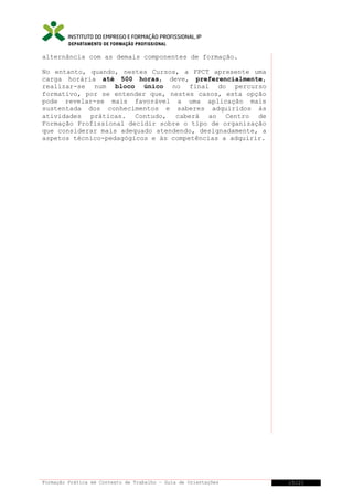DEPARTAMENTO DE FORMAÇÃO PROFISSIONAL

alternância com as demais componentes de formação.
No entanto, quando, nestes Cursos, a FPCT apresente uma
carga horária até 500 horas, deve, preferencialmente,
realizar-se num bloco único no final do percurso
formativo, por se entender que, nestes casos, esta opção
pode revelar-se mais favorável a uma aplicação mais
sustentada dos conhecimentos e saberes adquiridos às
atividades práticas. Contudo, caberá ao Centro de
Formação Profissional decidir sobre o tipo de organização
que considerar mais adequado atendendo, designadamente, a
aspetos técnico-pedagógicos e às competências a adquirir.

Formação Prática em Contexto de Trabalho – Guia de Orientações

15/21

 