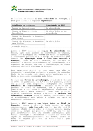 DEPARTAMENTO DE FORMAÇÃO PROFISSIONAL

Em síntese, em função de cada modalidade de formação, a
FPCT pode assumir a seguinte organização:
Modalidade de formação

Organização da FPCT

Cursos de Aprendizagem

Em alternância

Cursos de Especialização
Tecnológica

Em bloco único ou em
alternância

Cursos de Educação e Formação
para Jovens
Cursos de Educação e Formação
para Adultos

Em bloco único

Formação Modular
Quando a FPCT decorra em regime de alternância (em
bloco), após cada período de permanência na empresa,
deverá ser dinamizada uma sessão com todos os formandos,
o responsável pedagógico e a equipa de formadores para
efetuar uma apreciação sobre a forma como decorreu a
formação, tendo em vista permitir, no contexto da
formação, o reforço/aprofundamento de conhecimentos e a
superação de lacunas bem como a identificação de outros
constrangimentos e hipóteses de solução.
Esta apreciação deverá ter como base, para além da
informação transmitida, oralmente e através da respetiva
Ficha de Apreciação individual, pelos participantes, a
Ficha de Avaliação preenchida pelo tutor.
No caso dos Cursos de Aprendizagem, atendendo à duração
da FPCT, em particular, no 2.º e no 3.º períodos, poderá
ser planeada pelo responsável pedagógico uma sessão
intermédia de acompanhamento a realizar no CT/FP com a
presença de todos os formandos, com o propósito de
partilharem e analisarem as experiências vivenciadas no
desenvolvimento desta formação, tendo como principal
objetivo identificar aspetos a melhorar e permitir uma
intervenção oportuna sobre os mesmos, contribuindo para
um acompanhamento mais eficaz e próximo por parte do
responsável pedagógico.
Quando a FPCT decorre num bloco único no final da
formação, embora o objetivo desta sessão se veja,
necessariamente, mais limitado, uma vez que não terá já
qualquer efeito direto sobre a formação daquele grupo,
dever-se-á, sempre que possível, mantê-la, uma vez que
pode constituir-se como uma ocasião privilegiada para
trocar informação e identificar situações que devem ser
objeto de melhoria/ajustamento, mas também, quando se
trate de aspetos positivos, de transferência, para
futuras ações.
Formação Prática em Contexto de Trabalho – Guia de Orientações

16/21

 