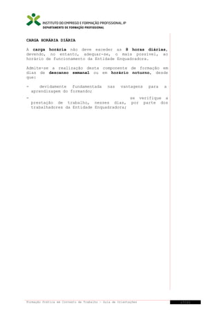DEPARTAMENTO DE FORMAÇÃO PROFISSIONAL

CARGA HORÁRIA DIÁRIA
A carga horária não deve exceder as 8 horas diárias,
devendo, no entanto, adequar-se, o mais possível, ao
horário de funcionamento da Entidade Enquadradora.
Admite-se a realização desta componente de formação em
dias de descanso semanal ou em horário noturno, desde
que:
-

devidamente fundamentada
aprendizagem do formando;

nas

vantagens

prestação de trabalho, nesses dias,
trabalhadores da Entidade Enquadradora;

para

a

se verifique a
por parte dos

Formação Prática em Contexto de Trabalho – Guia de Orientações

17/21

 