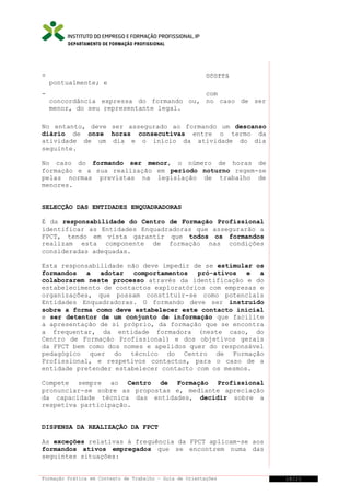 DEPARTAMENTO DE FORMAÇÃO PROFISSIONAL

-

ocorra
pontualmente; e

-

com
concordância expressa do formando ou, no caso de ser
menor, do seu representante legal.

No entanto, deve ser assegurado ao formando um descanso
diário de onze horas consecutivas entre o termo da
atividade de um dia e o início da atividade do dia
seguinte.
No caso do formando ser menor, o número de horas de
formação e a sua realização em período noturno regem-se
pelas normas previstas na legislação de trabalho de
menores.
SELECÇÃO DAS ENTIDADES ENQUADRADORAS
É da responsabilidade do Centro de Formação Profissional
identificar as Entidades Enquadradoras que assegurarão a
FPCT, tendo em vista garantir que todos os formandos
realizam esta componente de formação nas condições
consideradas adequadas.
Esta responsabilidade não deve impedir de se estimular os
formandos
a
adotar
comportamentos
pró-ativos
e
a
colaborarem neste processo através da identificação e do
estabelecimento de contactos exploratórios com empresas e
organizações, que possam constituir-se como potenciais
Entidades Enquadradoras. O formando deve ser instruído
sobre a forma como deve estabelecer este contacto inicial
e ser detentor de um conjunto de informação que facilite
a apresentação de si próprio, da formação que se encontra
a frequentar, da entidade formadora (neste caso, do
Centro de Formação Profissional) e dos objetivos gerais
da FPCT bem como dos nomes e apelidos quer do responsável
pedagógico quer do técnico do Centro de Formação
Profissional, e respetivos contactos, para o caso de a
entidade pretender estabelecer contacto com os mesmos.
Compete sempre ao Centro de Formação Profissional
pronunciar-se sobre as propostas e, mediante apreciação
da capacidade técnica das entidades, decidir sobre a
respetiva participação.
DISPENSA DA REALIZAÇÃO DA FPCT
As exceções relativas à frequência da FPCT aplicam-se aos
formandos ativos empregados que se encontrem numa das
seguintes situações:
Formação Prática em Contexto de Trabalho – Guia de Orientações

18/21

 