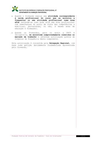 DEPARTAMENTO DE FORMAÇÃO PROFISSIONAL
•

Quando o formando exerça uma atividade correspondente
à saída profissional do curso que se encontra a
frequentar ou uma atividade profissional numa área
afim (entende-se como área afim uma área profissional
com semelhanças do ponto de vista das competências a
mobilizar, pertencendo, ou não, à mesma área de
educação e formação).

•

Quando os formandos, para os quais a FPCT é
obrigatória, se encontrem comprovadamente inseridos no
mercado de trabalho e obtenham autorização prévia de
dispensa de frequência desta componente.

Esta autorização é concedida pela Delegação Regional, com
base numa petição devidamente fundamentada apresentada
pelo formando.

Formação Prática em Contexto de Trabalho – Guia de Orientações

19/21

 