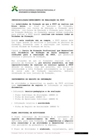 DEPARTAMENTO DE FORMAÇÃO PROFISSIONAL

IMPOSSIBILIDADE/IMPEDIMENTO DE REALIZAÇÃO DA FPCT
Nas modalidades de formação em que a FPCT se realiza num
bloco
único,
no
final
do
percurso
de
formação,
nomeadamente, nos Cursos de Educação e Formação para
Adultos, nos Cursos de Educação e Formação para Jovens e
na formação Modular, os formandos apenas reúnem condições
para efetuar a FPCT quando concluam com sucesso todas as
Unidades de Formação.
Quando esta condição não se cumpre, a FPCT apenas deve
ter lugar quando se verificar a conclusão do percurso de
formação, entendido como a realização com sucesso da
última Unidade de Formação em falta.
Caberá ao Centro de Formação Profissional que desenvolver
a(s) Unidade(s) de Formação em falta assegurar as
condições para a realização da FPCT, que permitirá
concluir o percurso de formação.
Nas situações em que os formandos realizam todo o
percurso de formação e, por motivos atendíveis, se veem
impossibilitados de realizar ou concluir apenas a FPCT
deverão os mesmos, logo que possível, dar início ou
continuidade a esta formação autonomamente ou no quadro
de
outra
ação
de
formação
equivalente,
mediante
celebração de novo contrato de formação.
INSTRUMENTOS DE REGISTO DE INFORMAÇÃO
As atividades a desenvolver no quadro da FPCT utilizam
como instrumentos de registo de informação os seguintes
documentos:


Informação técnico-pedagógica e de avaliação
- Plano Individual de Atividades (ANEXO 2)
- Ficha de Avaliação (ANEXO 3)
- Ficha de Apreciação Individual (ANEXO 4)



Informação relativa à assiduidade
- Ficha de Registo de Assiduidade (ANEXO 5)

PLANO INDIVIDUAL DE ACTIVIDADES
O Plano Individual de Atividades é o instrumento de
suporte ao desenvolvimento da FPCT, no qual são
definidas, para cada formando, as competências a adquirir
e/ou consolidar e as atividades a desenvolver durante
o(s) período(s) de permanência na empresa.
O Plano de Atividades é elaborado, conjuntamente, pelo
Formação Prática em Contexto de Trabalho – Guia de Orientações

20/21

 