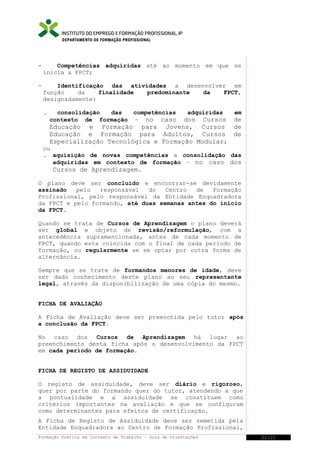 DEPARTAMENTO DE FORMAÇÃO PROFISSIONAL

-

Competências adquiridas até ao momento em que se
inicia a FPCT;

-

Identificação das atividades a desenvolver em
função
da
finalidade
predominante
da
FPCT,
designadamente:
.

consolidação
das
competências
contexto de formação – no caso

adquiridas

em

dos Cursos de
Educação e Formação para Jovens, Cursos de
Educação e Formação para Adultos, Cursos de
Especialização Tecnológica e Formação Modular;

ou
. aquisição de novas competências e consolidação das
adquiridas em contexto de formação – no caso dos
Cursos de Aprendizagem.
O plano deve ser concluído e encontrar-se devidamente
assinado
pelo
responsável
do
Centro
de
Formação
Profissional, pelo responsável da Entidade Enquadradora
da FPCT e pelo formando, até duas semanas antes do início
da FPCT.
Quando se trata de Cursos de Aprendizagem o plano deverá
ser global e objeto de revisão/reformulação, com a
antecedência supramencionada, antes de cada momento de
FPCT, quando esta coincida com o final de cada período de
formação, ou regularmente se se optar por outra forma de
alternância.
Sempre que se trate de formandos menores de idade, deve
ser dado conhecimento deste plano ao seu representante
legal, através da disponibilização de uma cópia do mesmo.
FICHA DE AVALIAÇÃO
A Ficha de Avaliação deve ser preenchida pelo tutor após
a conclusão da FPCT.
No caso dos Cursos de Aprendizagem há lugar ao
preenchimento desta ficha após o desenvolvimento da FPCT
em cada período de formação.
FICHA DE REGISTO DE ASSIDUIDADE
O registo de assiduidade, deve ser diário e rigoroso,
quer por parte do formando quer do tutor, atendendo a que
a pontualidade e a assiduidade se constituem como
critérios importantes na avaliação e que se configuram
como determinantes para efeitos de certificação.
A Ficha de Registo de Assiduidade deve ser remetida pela
Entidade Enquadradora ao Centro de Formação Profissional,
Formação Prática em Contexto de Trabalho – Guia de Orientações

22/21

 