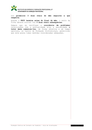 DEPARTAMENTO DE FORMAÇÃO PROFISSIONAL

nos primeiros
respeita.

3

dias

úteis

do

mês

seguinte

a

que

Quando a FPCT termina antes do final do mês, o envio da
ficha deverá ocorrer nos 3 dias úteis subsequentes.
Sempre que se verifique a ocorrência de problemas
relacionados com a pontualidade e/ou a assiduidade o
tutor deve comunicá-los, de forma objetiva e em tempo
oportuno, ao Centro de Formação Profissional, permitindo
que este possa tomar medidas consideradas adequadas.

Formação Prática em Contexto de Trabalho – Guia de Orientações

23/21

 