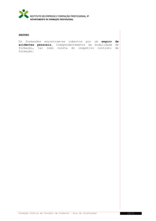 DEPARTAMENTO DE FORMAÇÃO PROFISSIONAL

SEGURO
Os formandos encontram-se cobertos por um seguro
acidentes pessoais, independentemente da modalidade
formação, tal como consta do respetivo contrato
formação.

Formação Prática em Contexto de Trabalho – Guia de Orientações

de
de
de

24/21

 