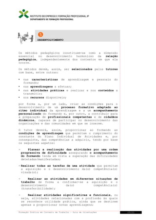 DEPARTAMENTO DE FORMAÇÃO PROFISSIONAL


DESENVOLVIMENTO

Os métodos pedagógicos constituem-se como a dimensão
essencial no desenvolvimento harmonioso da relação
pedagógica, independentemente dos contextos em que ela
ocorre.
Os métodos devem, assim, ser selecionados pelos tutores
com base, entre outras:





nas características de aprendizagem e pessoais do
formando;
nas aprendizagens a efetuar;
nas atividades práticas e realizar e nos conteúdos a
transmitir;
nos recursos disponíveis;

por forma a, por um lado, criar as condições para o
desenvolvimento de um processo formativo adaptado ao
ritmo individual da aprendizagem e a um acompanhamento
personalizado do formando e, por outro, a contribuir para
a preparação de profissionais competentes e de cidadãos
dinâmicos, capazes de participar no desenvolvimento das
organizações e das comunidades em que se inserem.
O tutor deverá, assim, proporcionar ao formando as
condições de aprendizagem que permitam o cumprimento do
constante do Plano Individual de Atividades e, por
conseguinte, das competências a adquirir, tendo por base
os seguintes aspetos:
-

Planear a realização das atividades por uma ordem
progressiva de dificuldade assegurando o acompanhamento
do formando tenda em vista a superação das dificuldades
detetadas/manifestadas;

- Realizar todas as tarefas de uma atividade que permitam
a aquisição e o desenvolvimento da(s) competência(s)
visada(s);
-

Realizar as atividades em diferentes situações de
trabalho de forma a confirmar-se a aquisição e o
desenvolvimento
da(s)
competência(s)
(transferibilidade);

-

Realizar atividades significativas e funcionais, ou
seja, atividades relacionadas com a profissão às quais
se reconhece utilidade prática, ainda que se destinem
apenas a proporcionar novas aprendizagens;

Formação Prática em Contexto de Trabalho – Guia de Orientações

25/21

 