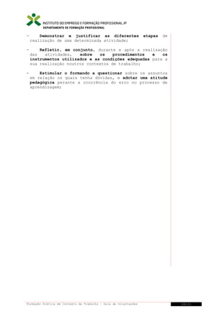 DEPARTAMENTO DE FORMAÇÃO PROFISSIONAL

-

Demonstrar e justificar as diferentes
realização de uma determinada atividade;

-

Refletir, em conjunto, durante e após a realização
das
atividades,
sobre
os
procedimentos
e
os
instrumentos utilizados e as condições adequadas para a
sua realização noutros contextos de trabalho;

-

Estimular o formando a questionar sobre os assuntos
em relação os quais tenha dúvidas, e adotar uma atitude
pedagógica perante a ocorrência do erro no processo de
aprendizagem;

Formação Prática em Contexto de Trabalho – Guia de Orientações

etapas

de

26/21

 