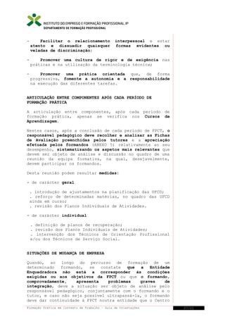 DEPARTAMENTO DE FORMAÇÃO PROFISSIONAL

-

Facilitar o relacionamento
atento e dissuadir quaisquer
veladas de discriminação;

interpessoal e estar
formas evidentes ou

-

Promover uma cultura de rigor e de exigência nas
práticas e na utilização da terminologia técnica;

-

Promover uma prática orientada que, de forma
progressiva, fomente a autonomia e a responsabilidade
na execução das diferentes tarefas.

ARTICULAÇÃO ENTRE COMPONENTES APÓS CADA PERÍODO DE
FORMAÇÃO PRÁTICA
A articulação entre componentes, após cada período de
formação prática, apenas se verifica nos Cursos de
Aprendizagem.
Nestes casos, após a conclusão de cada período de FPCT, o
responsável pedagógico deve recolher e analisar as Fichas
de Avaliação preenchidas pelos tutores e a apreciação
efetuada pelos formandos (ANEXO 5) relativamente ao seu
desempenho, sistematizando os aspetos mais relevantes que
devem ser objeto de análise e discussão no quadro de uma
reunião da equipa formativa, na qual, desejavelmente,
devem participar os formandos.
Desta reunião podem resultar medidas:
- de carácter geral
. introdução de ajustamentos na planificação das UFCD;
. reforço de determinadas matérias, no quadro das UFCD
ainda em curso;
. revisão dos Planos Individuais de Atividades.
- de carácter individual
. definição de planos de recuperação;
. revisão dos Planos Individuais de Atividades;
. intervenção dos Técnicos de Orientação Profissional
e/ou dos Técnicos de Serviço Social.
SITUAÇÕES DE MUDANÇA DE EMPRESA
Quando, ao longo do percurso de formação de um
determinado
formando,
se
constate
que
a
Entidade
Enquadradora não está a corresponder às condições
exigidas ou aos objetivos da FPCT ou que o formando,
comprovadamente,
apresenta
problemas
graves
de
integração, deve a situação ser objeto de análise pelo
responsável pedagógico, conjuntamente com o formando e o
tutor, e caso não seja possível ultrapassá-la, o formando
deve dar continuidade à FPCT noutra entidade que o Centro
Formação Prática em Contexto de Trabalho – Guia de Orientações

27/21

 