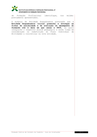 DEPARTAMENTO DE FORMAÇÃO PROFISSIONAL

de
Formação
Profissional
previamente apresentados.

identifique,

nos

moldes

A mudança de Entidade Enquadradora pressupõe que a
Entidade Enquadradora inicial preencha e entregue as
fichas de assiduidade e de avaliação do desempenho do
formando até à data em que cessa a FPCT, as quais
integrarão o respetivo dossiê pedagógico e serão tidas em
consideração na redefinição do Plano Individual de
Atividades a concretizar na nova entidade.

Formação Prática em Contexto de Trabalho – Guia de Orientações

28/21

 