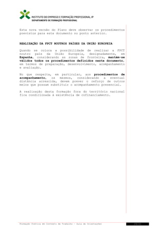 DEPARTAMENTO DE FORMAÇÃO PROFISSIONAL

Esta nova versão do Plano deve observar os procedimentos
previstos para este documento no ponto anterior.
REALIZAÇÃO DA FPCT NOUTROS PAÍSES DA UNIÃO EUROPEIA
Quando se coloca a possibilidade de realizar a FPCT
noutro país da União Europeia, designadamente, em
Espanha, considerando as zonas de fronteira, mantém-se
válidos todos os procedimentos definidos neste documento,
em termos de preparação, desenvolvimento, acompanhamento
e avaliação.
No que respeita, em particular, aos procedimentos de
acompanhamento,
os
mesmos,
considerando
a
eventual
distância acrescida, devem prever o reforço de outros
meios que possam substituir o acompanhamento presencial.
A realização desta formação fora do território nacional
fica condicionada à existência de cofinanciamento.

Formação Prática em Contexto de Trabalho – Guia de Orientações

29/21

 