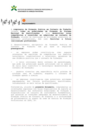 DEPARTAMENTO DE FORMAÇÃO PROFISSIONAL


ENQUADRAMENTO
A componente de Formação Prática em Contexto de Trabalho
integra todas as modalidades de formação do Sistema
Nacional
de Qualificações
e
visa
desenvolver novas
competências e consolidar as adquiridas em contexto de
formação, através da realização de atividades essenciais ao
exercício profissional, bem como facilitar a futura
(re)inserção profissional.
O desenvolvimento obrigatório da
Contexto
de
Trabalho
tem
por
pressupostos:

Formação Prática em
base
os
seguintes

-

as
empresas
podem
constituir-se
como
espaços
relevantes de aquisição de competências nos domínios
tecnológico, organizacional e relacional, geradores de
uma dinâmica positiva com o contexto de formação;

-

o valor intrínseco deste contexto de aprendizagem,
que pode ser potenciado quando articulado com os saberes
de cariz mais científico e tecnológico desenvolvidos em
contexto de formação;

-

permite vivenciar uma experiência muito próxima da
situação real de trabalho, enquanto o contexto de
formação apenas a simula;

-

as empresas constituem-se como potenciais entidades
empregadoras dos futuros profissionais qualificados,
testemunhando as mais valias da qualificação.

Pretende-se, através do presente documento, complementar as
orientações expressas nos Guias Organizativos de suporte ao
desenvolvimento das diferentes modalidades de formação e
disponibilizar um conjunto de instrumentos fundamentais,
que garantam as condições adequadas de desenvolvimento da
Formação Prática em Contexto de Trabalho e a uniformidade
de procedimentos no quadro da rede de Centros de Formação
Profissional do IEFP, IP.

Formação Prática em Contexto de Trabalho – Guia de Orientações

3/21

 