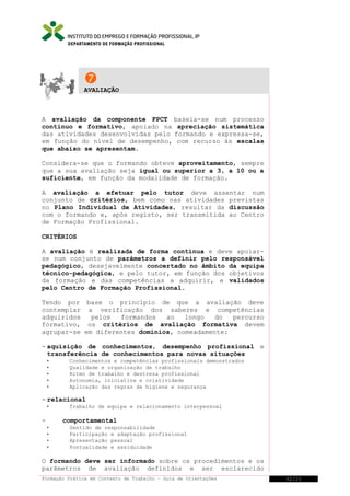 DEPARTAMENTO DE FORMAÇÃO PROFISSIONAL


AVALIAÇÃO

A avaliação da componente FPCT baseia-se num processo
contínuo e formativo, apoiado na apreciação sistemática
das atividades desenvolvidas pelo formando e expressa-se,
em função do nível de desempenho, com recurso às escalas
que abaixo se apresentam.
Considera-se que o formando obteve aproveitamento, sempre
que a sua avaliação seja igual ou superior a 3, a 10 ou a
suficiente, em função da modalidade de formação.
A avaliação a efetuar pelo tutor deve assentar num
conjunto de critérios, bem como nas atividades previstas
no Plano Individual de Atividades, resultar da discussão
com o formando e, após registo, ser transmitida ao Centro
de Formação Profissional.
CRITÉRIOS
A avaliação é realizada de forma contínua e deve apoiarse num conjunto de parâmetros a definir pelo responsável
pedagógico, desejavelmente concertado no âmbito da equipa
técnico-pedagógica, e pelo tutor, em função dos objetivos
da formação e das competências a adquirir, e validados
pelo Centro de Formação Profissional.
Tendo por base o princípio de que a avaliação deve
contemplar a verificação dos saberes e competências
adquiridos
pelos
formandos
ao
longo
do
percurso
formativo, os critérios de avaliação formativa devem
agrupar-se em diferentes domínios, nomeadamente:
- aquisição de conhecimentos, desempenho profissional e
transferência de conhecimentos para novas situações






Conhecimentos e competências profissionais demonstrados
Qualidade e organização de trabalho
Ritmo de trabalho e destreza profissional
Autonomia, iniciativa e criatividade
Aplicação das regras de higiene e segurança

- relacional


-

Trabalho de equipa e relacionamento interpessoal

comportamental





Sentido de responsabilidade
Participação e adaptação profissional
Apresentação pessoal
Pontualidade e assiduidade

O formando deve ser informado sobre os procedimentos e os
parâmetros de avaliação definidos e ser esclarecido
Formação Prática em Contexto de Trabalho – Guia de Orientações

32/21

 