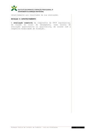 DEPARTAMENTO DE FORMAÇÃO PROFISSIONAL

relativamente aos resultados da sua avaliação.
ESCALAS E APROVEITAMENTO
A avaliação sumativa da componente de FPCT expressa-se,
em função do nível de desempenho, numa escala de
avaliação quantitativa ou qualitativa, de acordo com a
respetiva modalidade de formação.

Formação Prática em Contexto de Trabalho – Guia de Orientações

33/21

 