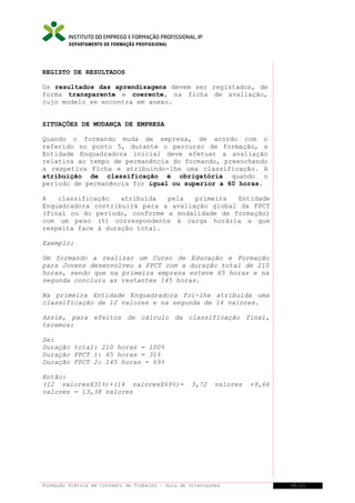 DEPARTAMENTO DE FORMAÇÃO PROFISSIONAL

REGISTO DE RESULTADOS
Os resultados das aprendizagens devem ser registados, de
forma transparente e coerente, na ficha de avaliação,
cujo modelo se encontra em anexo.
SITUAÇÕES DE MUDANÇA DE EMPRESA
Quando o formando muda de empresa, de acordo com o
referido no ponto 5, durante o percurso de formação, a
Entidade Enquadradora inicial deve efetuar a avaliação
relativa ao tempo de permanência do formando, preenchendo
a respetiva Ficha e atribuindo-lhe uma classificação. A
atribuição de classificação é obrigatória quando o
período de permanência for igual ou superior a 60 horas.
A
classificação
atribuída
pela
primeira
Entidade
Enquadradora contribuirá para a avaliação global da FPCT
(final ou do período, conforme a modalidade de formação)
com um peso (%) correspondente à carga horária a que
respeita face à duração total.
Exemplo:
Um formando a realizar um Curso de Educação e Formação
para Jovens desenvolveu a FPCT com a duração total de 210
horas, sendo que na primeira empresa esteve 65 horas e na
segunda concluiu as restantes 145 horas.
Na primeira Entidade Enquadradora foi-lhe atribuída uma
classificação de 12 valores e na segunda de 14 valores.
Assim, para efeitos de cálculo da classificação final,
teremos:
Se:
Duração total: 210 horas = 100%
Duração FPCT 1: 65 horas = 31%
Duração FPCT 2: 145 horas = 69%
Então:
(12 valoresX31%)+(14 valoresX69%)=
valores = 13,38 valores

3,72

valores

Formação Prática em Contexto de Trabalho – Guia de Orientações

+9,66

36/21

 