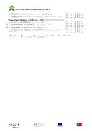 . Técnicos

(máquinas, ferramentas...)

. Pedagógicos

– quantidade

(audiovisuais, informáticos, materiais didáticos...)

Mod. IEFP
9833 750

Segurança, Higiene e Ambiente (SHA)
. Normas e sinalização de segurança
. Equipamentos de Proteção Individual (EPI)
. Materiais de extinção de incêndios
. Condições de higiene e ambiente

(iluminação, ventilação,

ruído...)

1

N - Não
existe

I Insuficiente

S Satisfatório

B

- Bom

M

- Muito Bom

 