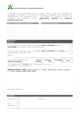 A presente caracterização técnica visou, face à área de atividade da
entidade, confirmar a existência de condições adequadas para assegurar o
enquadramento de formandos para a realização da Formação Prática em
Contexto
de
Trabalho
na(s)
seguinte(s)
área(s)
e
saída(s)
profissional(ais):
Área de educação e formação

Saída profissional

ANÁLISE E
PARECER
Foi possível confirmar que a entidade reúne condições para a
totalidade das áreas/saídas profissionais.
Foi possível confirmar que a entidade reúne condições para parte das
áreas/saídas profissionais.
Quais
?
A entidade necessita de
melhoria/reforço:

Meios
humanos

Instalaç
ões

Equipament
os

SHA

Foi agendada 2.ª visita para confirmação de novas
condições na seguinte data:
PARECER TÉCNICO FINAL (A emitir após a 1.ª visita, quando esta é única, ou após a
2.ª visita, quando a mesma tenha lugar)

A Equipa Técnica (

-

DECISÃO
Favorável
.
Não
favorável
.

Despacho

-

)

 