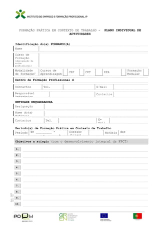 FORMAÇÃO PRÁTICA EM CONTEXTO DE TRABALHO ACTIVIDADES

PLANO INDIVIDUAL DE

Identificação do(a) FORMANDO(A)
Nome
Curso de
formação

(designação da
saída
profissional)

Modalidade
de formação1

Cursos de
Aprendizagem

CEF

CET

EFA

Formação
Modular

Centro de Formação Profissional d
Contactos

Tel.

Responsável
Pedagógico

E-mail
Contactos

ENTIDADE ENQUADRADORA
Designação
Nome do(a)
Tutor(a)
Contactos

Tel.

Email

Período(s) de Formação Prática em Contexto de Trabalho
Duração
Período de _________ Horário das
______ - ______ a
(horas)
_______________
Objetivos a atingir (com o desenvolvimento integral da FPCT)
1.
2.
3.
4.
5.
6.

Mod. IEFP
9833 760

7.
8.
9.
10.

 