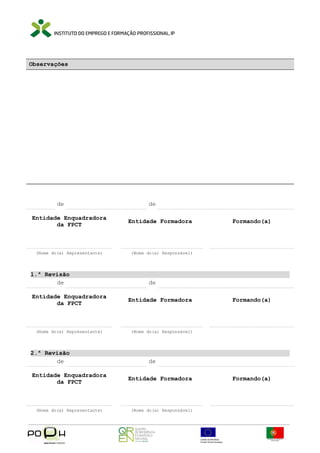 Observações

de
Entidade Enquadradora
da FPCT

(Nome do(a) Representante)

1.ª Revisão
de
Entidade Enquadradora
da FPCT

(Nome do(a) Representante)

2.ª Revisão
de
Entidade Enquadradora
da FPCT

(Nome do(a) Representante)

de
Entidade Formadora

Formando(a)

(Nome do(a) Responsável)

de
Entidade Formadora

Formando(a)

(Nome do(a) Responsável)

de
Entidade Formadora

(Nome do(a) Responsável)

Formando(a)

 