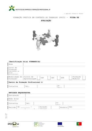 ( imprimir Frente e Verso)

FORMAÇÃO PRÁTICA EM CONTEXTO DE TRABALHO (FPCT) -

FICHA DE

AVALIAÇÃO

Identificação do(a) FORMANDO(A)
Nome
Curso de
formação
(designação da
saída
profissional)

Modalidade de
formação1

Cursos de
Aprendizagem

CEF

CET

EFA

Formação
Modular

Centro de Formação Profissional d
Contactos

Email

Tel.

ENTIDADE ENQUADRADORA
Designação
Nome do(a)
Tutor(a)
Contactos

Período de _________ ______ - ______ a
Mod. IEFP
9836 640

Email

Tel.
Duração
(horas)

Horário das
_______________

 