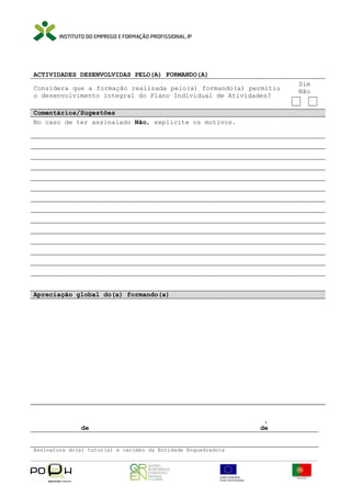 ACTIVIDADES DESENVOLVIDAS PELO(A) FORMANDO(A)
Considera que a formação realizada pelo(a) formando(a) permitiu
o desenvolvimento integral do Plano Individual de Atividades?
Comentários/Sugestões
No caso de ter assinalado Não, explicite os motivos.

Apreciação global do(a) formando(a)

de
Assinatura do(a) tutor(a) e carimbo da Entidade Enquadradora

,
de

Sim
Não

 