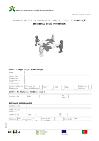 ( imprimir Frente e Verso)

FORMAÇÃO PRÁTICA EM CONTEXTO DE TRABALHO (FPCT) -

APRECIAÇÃO

INDIVIDUAL DO(A) FORMANDO(A)

Identificação do(a) FORMANDO(A)
Nome
Curso de
formação

(designação da
saída
profissional)

Modalidade de
formação1

Cursos de
Aprendizagem

CEF

CET

EFA

Formação
Modular

Centro de Formação Profissional d
Contactos

Email

Tel.

ENTIDADE ENQUADRADORA
Designação
Nome do(a)
Tutor(a)
Contactos

Período de _________ ______ - ______ a
Mod. IEFP
9836 650

Email

Tel.
Duração
(horas)

Horário das
_______________

 