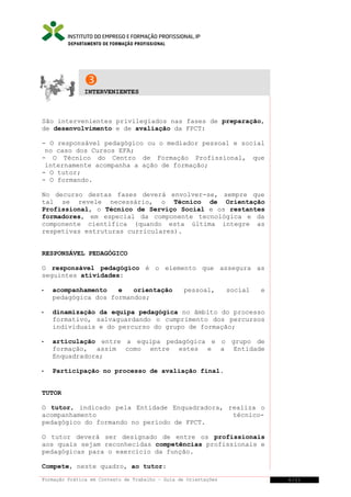 DEPARTAMENTO DE FORMAÇÃO PROFISSIONAL


INTERVENIENTES

São intervenientes privilegiados nas fases de preparação,
de desenvolvimento e de avaliação da FPCT:
- O responsável pedagógico ou o mediador pessoal e social
no caso dos Cursos EFA;
- O Técnico do Centro de Formação Profissional, que
internamente acompanha a ação de formação;
- O tutor;
- O formando.
No decurso destas fases deverá envolver-se, sempre que
tal se revele necessário, o Técnico de Orientação
Profissional, o Técnico de Serviço Social e os restantes
formadores, em especial da componente tecnológica e da
componente científica (quando esta última integre as
respetivas estruturas curriculares).
RESPONSÁVEL PEDAGÓGICO
O responsável pedagógico é o elemento que assegura as
seguintes atividades:


acompanhamento
e
orientação
pedagógica dos formandos;

pessoal,

social

e



dinamização da equipa pedagógica no âmbito do processo
formativo, salvaguardando o cumprimento dos percursos
individuais e do percurso do grupo de formação;



articulação entre a equipa pedagógica e o grupo de
formação, assim como entre estes e a Entidade
Enquadradora;



Participação no processo de avaliação final.

TUTOR
O tutor, indicado pela Entidade Enquadradora, realiza o
acompanhamento
técnicopedagógico do formando no período de FPCT.
O tutor deverá ser designado de entre os profissionais
aos quais sejam reconhecidas competências profissionais e
pedagógicas para o exercício da função.
Compete, neste quadro, ao tutor:
Formação Prática em Contexto de Trabalho – Guia de Orientações

6/21

 