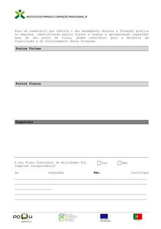 Faça um comentário que reflita o seu desempenho durante a formação prática
na empresa, identificando pontos fortes e fracos e apresentando sugestões
que, do seu ponto de vista, podem contribuir para a melhoria da
organização e do funcionamento desta formação.

Pontos Fortes

Pontos Fracos

Sugestões

O seu Plano Individual de Atividades foi
cumprido integralmente?
Se

respondeu

Sim
Não,

Não
justifique

__________________________________________________________________________
__________________________________________________________________________
_____________________
__________________________________________________________________________
__________________________________________________________________________

 