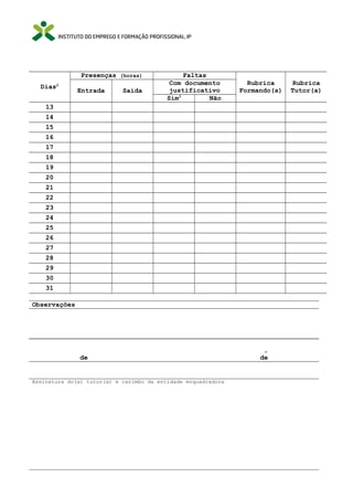 Presenças (horas)
Dias2

Entrada

Saída

Faltas
Com documento
justificativo
Sim3
Não

Rubrica
Formando(a)

13
14
15
16
17
18
19
20
21
22
23
24
25
26
27
28
29
30
31
Observações

de

Assinatura do(a) tutor(a) e carimbo da entidade enquadradora

,
de

Rubrica
Tutor(a)

 