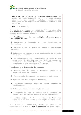DEPARTAMENTO DE FORMAÇÃO PROFISSIONAL



Articular com o Centro de Formação Profissional, ao
longo
do desenvolvimento
da FPCT,
especialmente
através do responsável pedagógico, quando entenda
necessário ou na sequência de contactos estabelecidos
por este;



Avaliar o formando.

O tutor deve assegurar, no quadro da FPCT que acompanha,
dois momentos iniciais que se revelam importantes para o
sucesso do seu desenvolvimento:
-

Verificação prévia das condições adequadas para a
realização da FPCT
 Reanálise
Atividades.

do

conteúdo

 Existência
equipado.

de

um

do

posto

Plano

de

Individual

trabalho

de

devidamente

 Existência de vestuário e de equipamento de proteção
individual, se necessário.
 Dar conhecimento aos trabalhadores em geral e, com
maior grau de detalhe, aos que irão participar no
desenvolvimento desta formação, do acolhimento do(s)
formando(s) e dos objetivos da formação.
- Acolhimento e integração do formando




Apresentação do local de
respetivo posto de trabalho.

trabalho,

incluindo

o

Apresentação da empresa e da respetiva atividade.

 Apresentação dos colegas de trabalho.


Informação detalhada
funcionamento.

sobre

as

regras

internas

de

 Informação acerca da sua função de tutor.


Informação do nome da pessoa que o substitui na
função tutor em caso de ausência ou de impedimento.

 Análise conjunta do Plano Individual de Atividades
tendo em vista dar início à realização das atividades.
Cada tutor pode acompanhar, desde que disponha de
condições para o efeito, até 5 formandos, em simultâneo.
Formação Prática em Contexto de Trabalho – Guia de Orientações

8/21

 