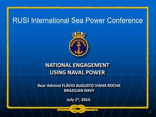 NATIONAL ENGAGEMENT
USING NAVAL POWER
Rear Admiral FLÁVIO AUGUSTO VIANA ROCHA
BRAZILIAN NAVY
July 1st, 2014.
1
RUSI International Sea Power Conference
 