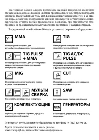 Под торговой маркой «Сварог» представлен широкий ассортимент сварочного
оборудования одного из ведущих мировых производителей инверторных аппаратов
компании JASIC TECHNOLOGY CO., LTD. Компания представлена более чем в 50 стра-
нах мира, а сварочное оборудование успешно используется в судостроении, метал-
лургической отрасли, военно-промышленном комплексе, при строительстве газо-
проводов, на промышленных объектах атомной энергетики и в других отраслях.
В предлагаемой линейке более 70 видов различного сварочного оборудования:
По вопросам оптовых поставок обращайтесь по телефону +7 (812) 325-01-05.
Адреса розничных магазинов в вашем регионе:
www.svarog-spb.ru, раздел «Кон­­такт­ная инфор­ма­ция».
MMA TIG
TIG PULSE
+ MMA
TIG AC/DC
PULSE
MIG CUT
SAW
 