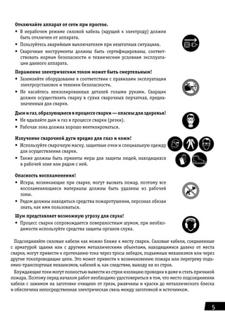 5
Отключайте аппарат от сети при простое.
•	 В нерабочем режиме силовой кабель (идущий к электроду) должен
быть отключен от аппарата.
•	 Пользуйтесь аварийным выключателем при нештатных ситуациях.
•	 Сварочные инструменты должны быть сертифицированы, соответ-
ствовать нормам безопасности и техническим условиям эксплуата-
ции данного аппарата.
Поражение электрическим током может быть смертельным!
•	 Заземляйте оборудование в соответствии с правилами эксплуатации
электроустановок и техники безопасности.
•	 Не касайтесь неизолированных деталей голыми руками. Сварщик
должен осуществлять сварку в сухих сварочных перчатках, предна-
значенных для сварки.
Дымигаз,образующиесявпроцессесварки—опасныдляздоровья!
•	 Не вдыхайте дым и газ в процессе сварки (резки).
•	 Рабочая зона должна хорошо вентилироваться.
Излучение сварочной дуги вредно для глаз и кожи!
•	 Используйте сварочную маску, защитные очки и специальную одежду
для осуществления сварки.
•	 Также должны быть приняты меры для защиты людей, находящихся
в рабочей зоне или рядом с ней.
Опасность воспламенения!
•	 Искры, возникающие при сварке, могут вызвать пожар, поэтому все
воспламеняю­щиеся материалы должны быть удалены из рабочей
зоны.
•	 Рядом должны находиться средства пожаротушения, персонал обязан
знать, как ими пользоваться.
Шум представляет возможную угрозу для слуха!
•	 Процесс сварки сопровождается поверхностным шумом, при необхо-
димости исполь­зуйте средства защиты органов слуха.
Подсоединяйте силовые кабели как можно ближе к месту сварки. Силовые кабели, соединенные
с арматурой здания или с другими металлическими объектами, находящимися далеко от места
сварки, могут привести к протеканию тока через тросы лебедок, подъемных механизмов или через
другие токопроводящие цепи. Это может привести к возникновению пожара или перегреву подъ-
емно-транспортных механизмов, кабелей и, как следствие, выходу их из строя.
Блуждающие токи могут полностью вывести из строя изоляцию проводки в доме и стать причиной
пожара. Поэтому перед началом работ необходимо удостовериться в том, что место подсоединения
кабеля с зажимом на заготовке очищено от грязи, ржавчины и краски до металлического блеска
и обеспечена непосредственная электрическая связь между заготовкой и источником.
 