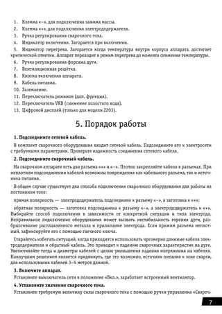 7
1.	 Клемма «–», для подключения зажима массы.
2.	 Клемма «+», для подключения электрододержателя.
3.	 Ручка регулирования сварочного тока.
4.	 Индикатор включения. Загорается при включении.
5.	 Индикатор перегрева. Загорается когда температура внутри корпуса аппарата, достигает
критической отметки. Аппарат переходит в режим перегрева до момента снижения температуры.
6.	 Ручка регулирования форсажа дуги.
7.	 Вентиляционная решётка.
8.	 Кнопка включения аппарата.
9.	 Кабель питания.
10.	Заземление.
11.	 Переключатель режимов (доп. функция).
12.	 Переключатель VRD (снижение холостого хода).
13.	 Цифровой дисплей (только для модели Z203).
5. Порядок работы
1. Подсоедините сетевой кабель.
В комплект сварочного оборудования входит сетевой кабель. Подсоедините его к электросети
с тре­буемыми параметрами. Проверьте надежность соединения сетевого кабеля.
2. Подсоедините сварочный кабель.
На сварочном аппарате есть два разъема «+» и «–». Плотно закрепляйте кабеля в разъемах. При
не­плотном подсоединении кабелей возможны повреждения как кабельного разъема, так и источ-
ника питания.
В общем случае существует два способа подключения сварочного оборудования для работы на
посто­янном токе:
прямая полярность — электрододержатель подсоединен к разъему «–», а заготовка к «+»;
обратная полярность — заготовка подсоединена к разъему «–», а электрододержатель к «+».
Выбирайте способ подключения в зависимости от конкретной ситуации и типа электрода.
Неправиль­ное подключение оборудования может вызвать нестабильность горения дуги, раз-
брызгивание рас­плавленного металла и прилипание электрода. Если прижим разъема неплот-
ный, зафиксируйте его с помощью гаечного ключа.
Старайтесь избегать ситуаций, когда приходится использовать чрезмерно длинные кабеля элек-
трододержателя и обратный кабель. Это приводит к падению сварочных характеристик на дуге.
Увеличи­вайте тогда и диаметры кабелей с целью уменьшения падения напряжения на кабелях.
Наилучшим решением является придвинуть, где это возможно, источник питания к зоне сварки,
для использо­вания кабелей 3–5 метров длиной.
3. Включите аппарат.
Установите выключатель сети в положение «Вкл.», заработает встроенный вентилятор.
4. Установите значение сварочного тока.
Установите требуемую величину силы сварочного тока с помощью ручки управления «Свароч-
 