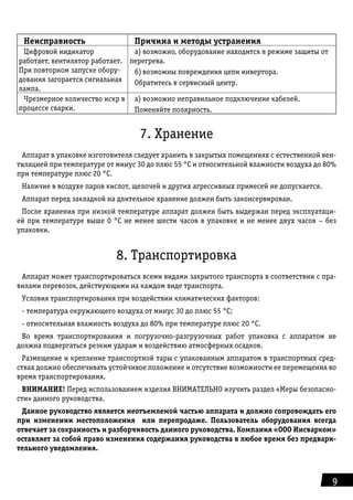 9
Неисправность Причина и методы устранения
Цифровой индикатор
работает, вен­тилятор работает.
При повторном запуске обору-
дования загорается сигнальная
лампа.
а)	возможно, оборудование находится в ре­жиме защиты от
перегрева.
б)	возможны повреждения цепи инвертора.
Обратитесь в сервисный центр.
Чрезмерное количество искр в
про­цессе сварки.
а) возможно неправильное подключение ка­белей.
Поменяйте полярность.
7. Хранение
Аппарат в упаковке изготовителя следует хранить в закрытых помещениях с естественной вен-
тиляцией при температуре от минус 30 до плюс 55 °С и относительной влажности воздуха до 80%
при температуре плюс 20 °С.
Наличие в воздухе паров кислот, щелочей и других агрессивных примесей не допускается.
Аппарат перед закладкой на длительное хранение должен быть законсервирован.
После хранения при низкой температуре аппарат должен быть выдержан перед эксплуатаци-
ей при температуре выше 0 °С не менее шести часов в упаковке и не менее двух часов – без
упаковки.
8. Транспортировка
Аппарат может транспортироваться всеми видами закрытого транспорта в соответствии с пра-
вилами перевозок, действующими на каждом виде транспорта.
Условия транспортирования при воздействии климатических факторов:
- температура окружающего воздуха от минус 30 до плюс 55 °С;
- относительная влажность воздуха до 80% при температуре плюс 20 °С.
Во время транспортирования и погрузочно-разгрузочных работ упаковка с аппаратом не
должна подвергаться резким ударам и воздействию атмосферных осадков.
Размещение и крепление транспортной тары с упакованным аппаратом в транспортных сред-
ствах должно обеспечивать устойчивое положение и отсутствие возможности ее перемещения во
время транспортирования.
ВНИМАНИЕ! Перед использованием изделия ВНИМАТЕЛЬНО изучить раздел «Меры безопасно-
сти» данного руководства.
Данное руководство является неотъемлемой частью аппарата и должно сопровождать его
при изменении местоположения или перепродаже. Пользователь оборудования всегда
отвечает за сохранность и разборчивость данного руководства. Компания «ООО Инсварком»
оставляет за собой право изменения содержания руководства в любое время без предвари-
тельного уведомления.
 