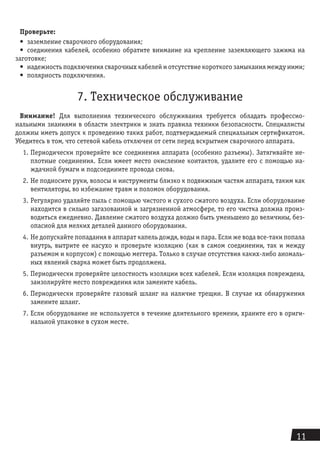 11
Проверьте:
•	 заземление сварочного оборудования;
•	 соединения кабелей, особенно обратите внимание на крепление заземляющего зажима на
заготовке;
•	 надежность подключения сварочных кабелей и отсутствие короткого замыкания между ними;
•	 полярность подключения.
7. Техническое обслуживание
Внимание! Для выполнения технического обслуживания требуется обладать профессио-
нальными знаниями в области электрики и знать правила техники безо­пасности. Специалисты
должны иметь допуск к проведению таких работ, подтверж­даемый специальным сертификатом.
Убедитесь в том, что сетевой кабель отключен от сети перед вскрытием сварочного аппарата.
1.	Периодически проверяйте все соединения аппарата (особенно разъемы). Затяги­вайте не-
плотные соединения. Если имеет место окисление контактов, удалите его с помощью на-
ждачной бумаги и подсоедините провода снова.
2.	Не подносите руки, волосы и инструменты близко к подвижным частям аппарата, таким как
вентиляторы, во избежание травм и поломок оборудования.
3.	Регулярно удаляйте пыль с помощью чистого и сухого сжатого воздуха. Если обо­рудование
находится в сильно загазованной и загрязненной атмосфере, то его чистка должна произ-
водиться ежедневно. Давление сжатого воздуха должно быть уменьшено до величины, без-
опасной для мелких деталей данного оборудования.
4.	Не допускайте попадания в аппарат капель дождя, воды и пара. Если же вода все-таки попала
внутрь, вытрите ее насухо и проверьте изоляцию (как в самом соеди­нении, так и между
разъемом и корпусом) с помощью меггера. Только в случае отсутствия каких-либо аномаль-
ных явлений сварка может быть продолжена.
5.	Периодически проверяйте целостность изоляции всех кабелей. Если изоляция по­вреждена,
заизолируйте место повреждения или замените кабель.
6.	Периодически проверяйте газовый шланг на наличие трещин. В случае их обна­ружения
замените шланг.
7.	Если оборудование не используется в течение длительного времени, храните его в ориги-
нальной упаковке в сухом месте.
 