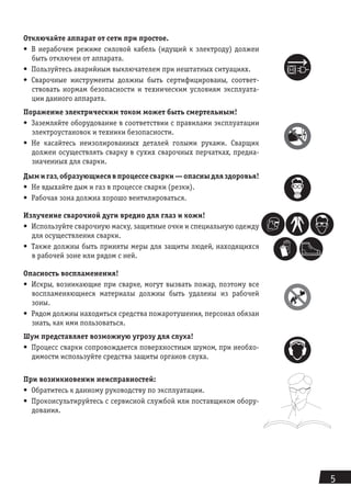 5
Отключайте аппарат от сети при простое.
•	 В нерабочем режиме силовой кабель (идущий к электроду) должен
быть отключен от аппарата.
•	 Пользуйтесь аварийным выключателем при нештатных ситуациях.
•	 Сварочные инструменты должны быть сертифицированы, соответ-
ствовать нормам безопасности и техническим условиям эксплуата-
ции данного аппарата.
Поражение электрическим током может быть смертельным!
•	 Заземляйте оборудование в соответствии с правилами эксплуатации
электроустановок и техники безопасности.
•	 Не касайтесь неизолированных деталей голыми руками. Сварщик
должен осуществлять сварку в сухих сварочных перчатках, предна-
значенных для сварки.
Дымигаз,образующиесявпроцессесварки—опасныдляздоровья!
•	 Не вдыхайте дым и газ в процессе сварки (резки).
•	 Рабочая зона должна хорошо вентилироваться.
Излучение сварочной дуги вредно для глаз и кожи!
•	 Используйте сварочную маску, защитные очки и специальную одежду
для осуществления сварки.
•	 Также должны быть приняты меры для защиты людей, находящихся
в рабочей зоне или рядом с ней.
Опасность воспламенения!
•	 Искры, возникающие при сварке, могут вызвать пожар, поэтому все
воспламеняю­щиеся материалы должны быть удалены из рабочей
зоны.
•	 Рядом должны находиться средства пожаротушения, персонал обязан
знать, как ими пользоваться.
Шум представляет возможную угрозу для слуха!
•	 Процесс сварки сопровождается поверхностным шумом, при необхо-
димости исполь­зуйте средства защиты органов слуха.
При возникновении неисправностей:
•	 Обратитесь к данному руководству по эксплуатации.
•	 Проконсультируйтесь с сервисной службой или поставщиком обору-
дования.
Подсоединяйте силовые кабели как можно ближе к месту сварки. Силовые кабели, соединенные
с арматурой здания или с другими металлическими объектами, находящимися далеко от места
 