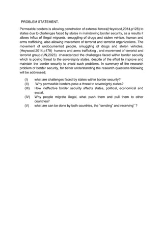 PROBLEM STATEMENT.
Permeable borders is allowing penetration of external forces(Heywood,2014,p128) to
states due to challenges faced by states in maintaining border security, as a results it
allows influx of illegal migrants, smuggling of drugs and stolen vehicle, human and
arms trafficking, also allowing movement of terrorist and terrorist organizations. The
movement of undocumented people, smuggling of drugs and stolen vehicles,
(Heywood,2014,p178) humans and arms trafficking , and movement of terrorist and
terrorist group.(UN,2023) characterized the challenges faced within border security
which is posing threat to the sovereignty states, despite of the effort to improve and
maintain the border security to avoid such problems. In summary of the research
problem of border security, for better understanding the research questions following
will be addressed;
(I) what are challenges faced by states within border security?
(II) Why permeable borders pose a threat to sovereignty states?
(III) How ineffective border security affects states, political, economical and
social.
(IV) Why people migrate illegal, what push them and pull them to other
countries?
(V) what are can be done by both countries, the “sending” and receiving” ?
 
