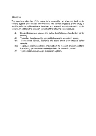 Objectives
The long term objective of the research is to provide an advanced land border
security system and ensures effectiveness. The current objective of this study is
provide understandable review of literatures and research sources relevant to border
security. In addition; the research consists of the following sub-objectives;
(I) to provide review of sources and outline the challenges faced within border
security.
(II) To explain threat posed by permeable borders to sovereignty states.
(III) to described political, economic and social effect of in-effective border
security.
(IV) To provide information that is known about the research problem and to fill
the existing gap with new knowledge about the research problem.
(V) To give recommendation on a research problem.
 
