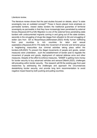 Literature review.
The literature review shows that the past studies focused on debate, about “is state
sovereignty now an outdated concept?” Those in favors placed more emphasis on
permeable borders, viewed states borders the traditional guarantee of territorial
sovereignty as permeable in that they have increasingly been penetrated by external
forces.(Heywood,2014,p128) Migration is one of the external force penetrating state
borders with undocumented migrants coming in and going out of the state borders,
secondly is the smuggling of drugs like dagga from eSwatini to SA and smuggling of
stolen cars from SA to Mozambique,(defensewen,2023) thirdly human trafficking
from poor countries to rich countries for labor and sexual
exploitation,(Heywood,2014,174) lastly the movement of terrorist and terrorist group
is heightening insecurities due criminal activities taking place within the
borders.(UN,2023) To prevent the illegal movements of people and goods, certain
measures were undertaken , such the establishment of border post to regulate the
movement of people and goods, deployment of national defense arms and other
measures. Despite of the effort to enforce measures, “SANDF is getting more money
for border security to buy advanced vehicles and sensors”(Martin,2023), challenges
still prevailing within border security. The research will fill the existing gap from past
researches by addressing the challenges and approach the circumstances
destabilizing border security, and provide long term recommendation to avoid
negative impact faced by both pushing and pulling countries.
 