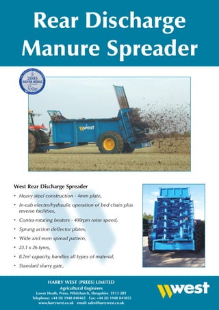 Rear Discharge
    Manure Spreader




West Rear Discharge Spreader
•   Heavy steel construction - 4mm plate,
•   In-cab electro/hydraulic operation of bed chain plus
    reverse facilities,
•   Contra-rotating beaters - 400rpm rotor speed,
•   Sprung action deflector plates,
•   Wide and even spread pattern,
•   23.1 x 26 tyres,
•   8.7m3 capacity, handles all types of material,
•   Standard slurry gate,


                  HARRY WEST (PREES) LIMITED
                         Agricultural Engineers
            Lower Heath, Prees, Whitchurch, Shropshire SY13 2BT
          Telephone: +44 (0) 1948 840465 Fax: +44 (0) 1948 841055
              www.harrywest.co.uk email: sales@harrywest.co.uk
 