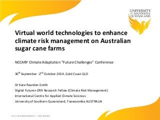 Virtual world technologies to enhance
climate risk management on Australian
sugar cane farms
NCCARF Climate Adaptation “Future Challenges” Conference
30th September -2nd October 2014, Gold Coast QLD
Dr Kate Reardon-Smith
Digital Futures-CRN Research Fellow (Climate Risk Management)
International Centre for Applied Climate Sciences
University of Southern Queensland, Toowoomba AUSTRALIA
 